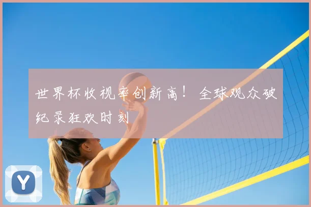 世界杯收视率创新高！全球观众破纪录狂欢时刻