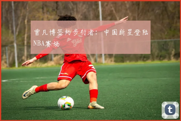 曾凡博签约步行者：中国新星登陆NBA赛场