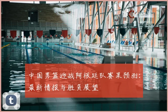 中国男篮迎战阿根廷队赛果预测：最新情报与胜负展望