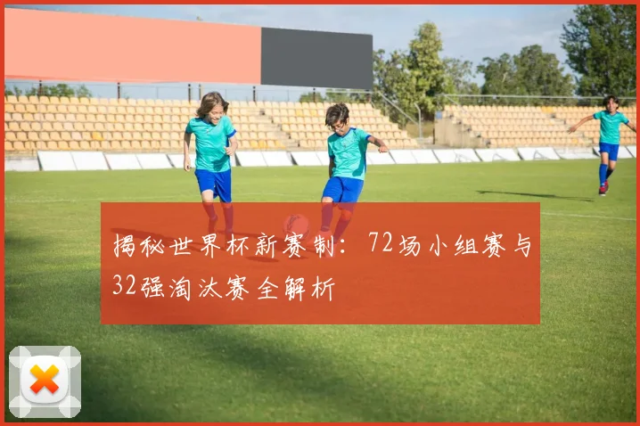 揭秘世界杯新赛制:72场小组赛与32强淘汰赛全解析