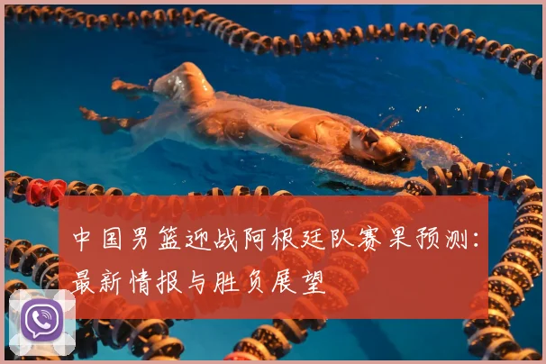 中国男篮迎战阿根廷队赛果预测：最新情报与胜负展望