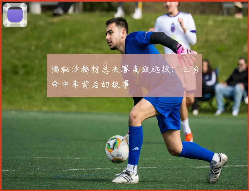 揭秘沙梅特总决赛高效远投:三分命中率背后的故事