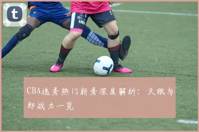 CBA选秀热门新秀深度解析：天赋与即战力一览