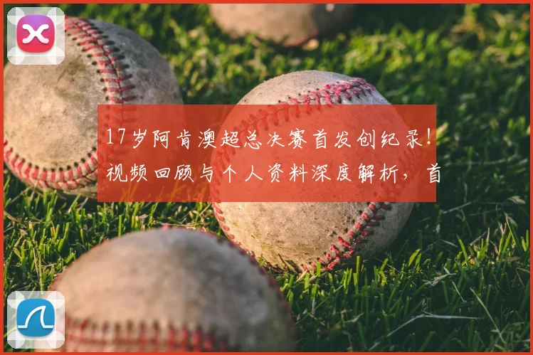 17岁阿肯澳超总决赛首发创纪录！视频回顾与个人资料深度解析，首秀表现如何？