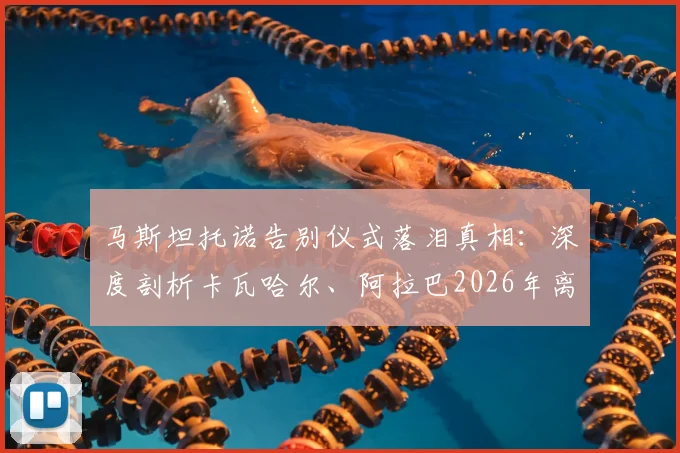 马斯坦托诺告别仪式落泪真相：深度剖析卡瓦哈尔、阿拉巴2026年离队对皇马更衣室年轻一代的情感冲击
