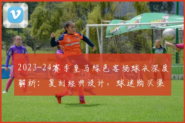 2023-24赛季皇马绿色客场球衣深度解析：复刻经典设计，球迷购买渠道与评价一览