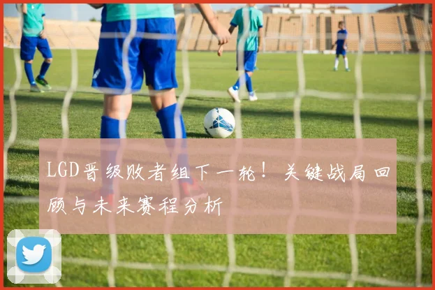 LGD晋级败者组下一轮！关键战局回顾与未来赛程分析