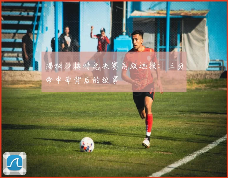揭秘沙梅特总决赛高效远投：三分命中率背后的故事