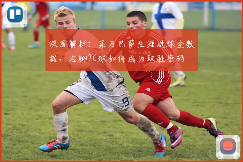 深度解析：莱万巴萨生涯进球全数据，右脚76球如何成为取胜密码