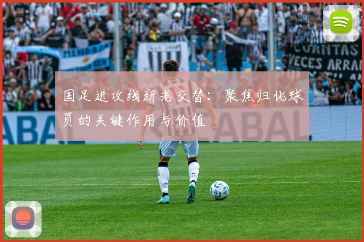 国足进攻线新老交替：聚焦归化球员的关键作用与价值
