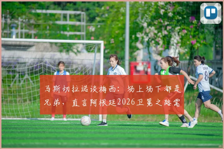 马斯切拉诺谈梅西：场上场下都是兄弟，直言阿根廷2026卫冕之路需要什么？