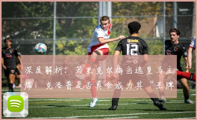 深度解析：若里克尔梅当选皇马主席，克洛普是否真会成为其“王牌签约”？