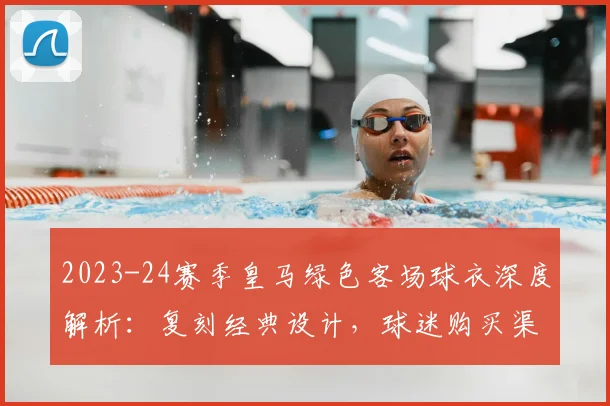 2023-24赛季皇马绿色客场球衣深度解析：复刻经典设计，球迷购买渠道与评价一览
