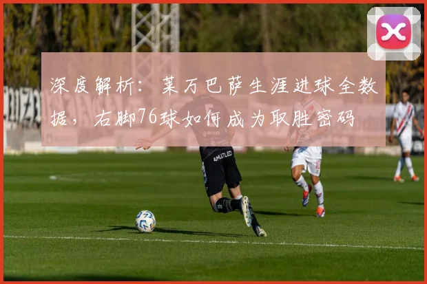 深度解析：莱万巴萨生涯进球全数据，右脚76球如何成为取胜密码