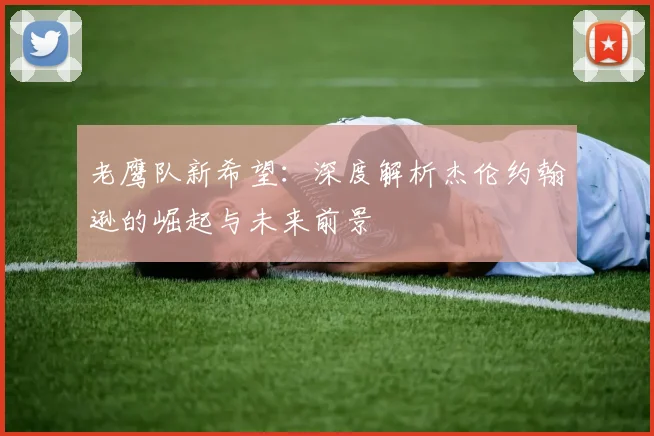 老鹰队新希望：深度解析杰伦约翰逊的崛起与未来前景