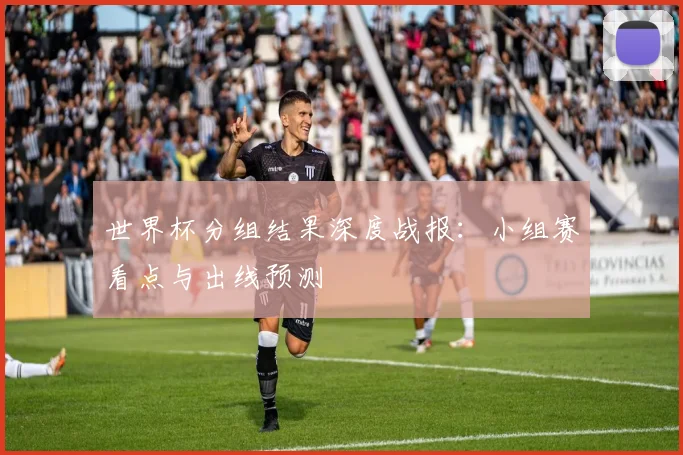 世界杯分组结果深度战报：小组赛看点与出线预测