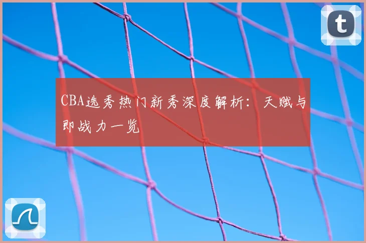 CBA选秀热门新秀深度解析：天赋与即战力一览