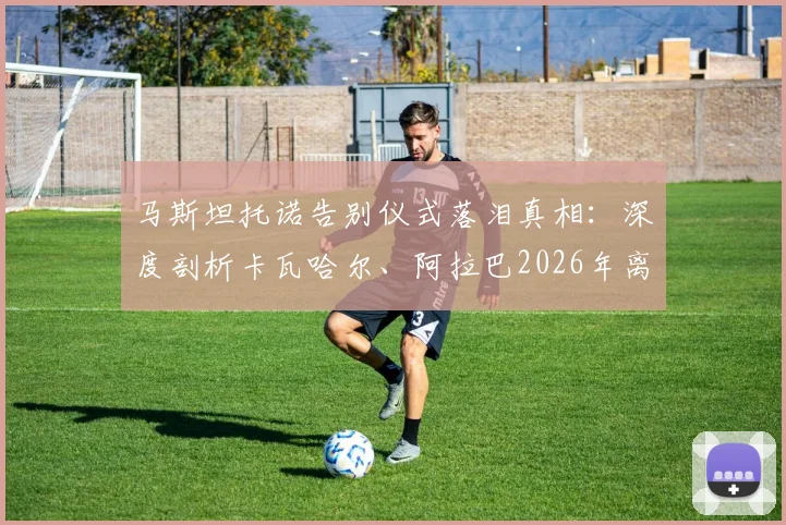 马斯坦托诺告别仪式落泪真相：深度剖析卡瓦哈尔、阿拉巴2026年离队对皇马更衣室年轻一代的情感冲击